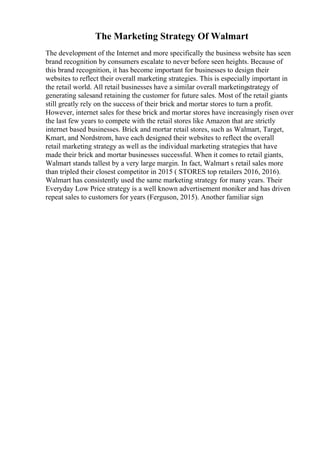 The Marketing Strategy Of Walmart
The development of the Internet and more specifically the business website has seen
brand recognition by consumers escalate to never before seen heights. Because of
this brand recognition, it has become important for businesses to design their
websites to reflect their overall marketing strategies. This is especially important in
the retail world. All retail businesses have a similar overall marketingstrategy of
generating salesand retaining the customer for future sales. Most of the retail giants
still greatly rely on the success of their brick and mortar stores to turn a profit.
However, internet sales for these brick and mortar stores have increasingly risen over
the last few years to compete with the retail stores like Amazon that are strictly
internet based businesses. Brick and mortar retail stores, such as Walmart, Target,
Kmart, and Nordstrom, have each designed their websites to reflect the overall
retail marketing strategy as well as the individual marketing strategies that have
made their brick and mortar businesses successful. When it comes to retail giants,
Walmart stands tallest by a very large margin. In fact, Walmart s retail sales more
than tripled their closest competitor in 2015 ( STORES top retailers 2016, 2016).
Walmart has consistently used the same marketing strategy for many years. Their
Everyday Low Price strategy is a well known advertisement moniker and has driven
repeat sales to customers for years (Ferguson, 2015). Another familiar sign
 