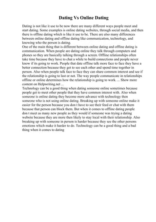 Dating Vs Online Dating
Dating is not like it use to be now there are many different ways people meet and
start dating. Some examples is online dating websites, through social media, and then
there is offline dating which is like it use to be. There are also many differences
between online dating and offline dating like communication, technology, and
knowing who the person is dating.
One of the main thing that is different between online dating and offline dating is
communication. When people are dating online they talk through computers and
phones so they are basically talking through a screen. Offline relationships often
take time because they have to chat a while to build connections and people never
know if its going to work. People that date offline talk more face to face they have a
better connection because they get to see each other and spend time together in
person. Also when people talk face to face they can share common interest and see if
the relationship is going to last or not. The way people communicate in relationships
offline or online determines how the relationship is going to work. ... Show more
content on Helpwriting.net ...
Technology can be a good thing when dating someone online sometimes because
people get to meet other people that they have common interest with. Also when
someone is online dating they become more advance with technology then
someone who is not using online dating. Breaking up with someone online make it
easier for the person because you don t have to see their feed or chat with them
because that person can block them. But when it comes to offline dating people
don t meet as many new people as they would if someone was trying a dating
website because they are more then likely to stay local with their relationship. Also
breaking up with someone in person is harder because they see the other persons
emotions which make it harder to do. Technology can be a good thing and a bad
thing when it comes to dating
 
