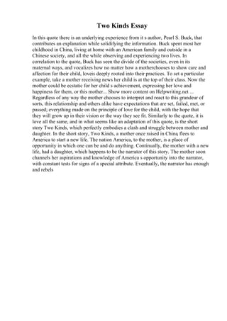 Two Kinds Essay
In this quote there is an underlying experience from it s author, Pearl S. Buck, that
contributes an explanation while solidifying the information. Buck spent most her
childhood in China, living at home with an American family and outside in a
Chinese society, and all the while observing and experiencing two lives. In
correlation to the quote, Buck has seen the divide of the societies, even in its
maternal ways, and vocalizes how no matter how a motherchooses to show care and
affection for their child, loveis deeply rooted into their practices. To set a particular
example, take a mother receiving news her child is at the top of their class. Now the
mother could be ecstatic for her child s achievement, expressing her love and
happiness for them, or this mother... Show more content on Helpwriting.net ...
Regardless of any way the mother chooses to interpret and react to this grandeur of
sorts, this relationship and others alike have expectations that are set, failed, met, or
passed; everything made on the principle of love for the child, with the hope that
they will grow up in their vision or the way they see fit. Similarly to the quote, it is
love all the same, and in what seems like an adaptation of this quote, is the short
story Two Kinds, which perfectly embodies a clash and struggle between mother and
daughter. In the short story, Two Kinds, a mother once raised in China, flees to
America to start a new life. The nation America, to the mother, is a place of
opportunity in which one can be and do anything. Continually, the mother with a new
life, had a daughter, which happens to be the narrator of this story. The mother soon
channels her aspirations and knowledge of America s opportunity into the narrator,
with constant tests for signs of a special attribute. Eventually, the narrator has enough
and rebels
 