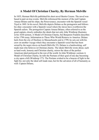 A Model Of Christian Charity, By Herman Melville
In 1855, Herman Melville published his short novel Benito Cereno. The novel was
based in part on true events. Melville referenced the memoir of the real Captain
Amasa Delano and his ships, the Perseverance, encounter with the Spanish vessel
Tryal in 1805. In his novel, Melville depicts Delano as the protagonist and follows
his ship s encounter with a Spanish vessel where the slaves have overthrown the
Spanish sailors. The protagonist Captain Amasa Delano, often referred to as the
good captain, closely embodies the ideals that not only John Winthrop illustrates
in his 1630 sermon, A Model of Christian Charity, but Benjamin Franklin describes
in his 1784 essay, Information to Those Who Would Remove to America. Delano
hails from the city of Duxbury in Massachusetts and in 1799, he sets out with his
crew on another voyage where they encounter a Spanish vessel that has been
seized by the negro slaves on board (Melville 35). Delano is a hardworking, self
made man who believes in Christian charity. The ideals Melville wrote about, such
as hard work, honesty and Christian charity, mirror the ideas of the perfect
American ideal portrayed to the rest of the world. In John Winthrop s sermon A
Model of Christian Charity, he tells the Puritans of their goal of one day becoming
a city upon a hill (Winthrop 177). The Puritans wished to be a beacon of light in the
fight for, not only the ideal self made man, but for the salvation of all of humanity as
well. Captain Delano,
 