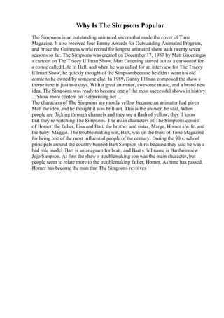 Why Is The Simpsons Popular
The Simpsons is an outstanding animated sitcom that made the cover of Time
Magazine. It also received four Emmy Awards for Outstanding Animated Program,
and broke the Guinness world record for longest animated show with twenty seven
seasons so far. The Simpsons was created on December 17, 1987 by Matt Groeningas
a cartoon on The Tracey Ullman Show. Matt Groening started out as a cartoonist for
a comic called Life In Hell, and when he was called for an interview for The Tracey
Ullman Show, he quickly thought of the Simpsonsbecause he didn t want his old
comic to be owned by someone else. In 1989, Danny Elfman composed the show s
theme tune in just two days. With a great animator, awesome music, and a brand new
idea, The Simpsons was ready to become one of the most successful shows in history.
... Show more content on Helpwriting.net ...
The characters of The Simpsons are mostly yellow because an animator had given
Matt the idea, and he thought it was brilliant. This is the answer, he said, When
people are flicking through channels and they see a flash of yellow, they ll know
that they re watching The Simpsons. The main characters of The Simpsons consist
of Homer, the father, Lisa and Bart, the brother and sister, Marge, Homer s wife, and
the baby, Maggie. The trouble making son, Bart, was on the front of Time Magazine
for being one of the most influential people of the century. During the 90 s, school
principals around the country banned Bart Simpson shirts because they said he was a
bad role model. Bart is an anagram for brat , and Bart s full name is Bartholomew
Jojo Simpson. At first the show s troublemaking son was the main character, but
people seem to relate more to the troublemaking father, Homer. As time has passed,
Homer has become the man that The Simpsons revolves
 