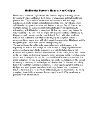 Similarities Between Hamlet And Oedipus
Hamlet and Oedipus as Tragic Heroes The theme of tragedy is strongly present
throughout Oedipus and hamlet. Both stories revolve around a plot of murder and
personal loss. They consist of a dark mood and scenery as well as a tragic
conclusion. A similar concept in the characters is their noble heredity and ideals.
Additionally, they possess a mutual trait, known as a tragic flaw. Oedipus seems
unable to manage his anger, causing him to act abruptly. Consequentially, he
unknowingly killed his father in an outburst. He had experienced tragedysince the
very beginning of his life. From his origin, he was disposed of and left for dead by
his parents, such character may be classified as ill fated , which is a similitude
between him and Hamlet. Despite his early tragedy he had grown to have a
prosperous life as a great king, with ideal traits in his personality. This lasted until he
brought tragedy... Show more content on Helpwriting.net ...
The said soliloquy shows him to be more melancholic, and desperate. In the
beginning, his motives and feelings are clear. Hamlet is simply disgusted that his
mother, who had appeared to be so much in love with his father, has married
Claudius, which presents a related theme between the two stories, incest. For Hamlet
as the play opens, existence is a burden, he seems tormented by the events happening
around him. Although in the start, he conducted himself with more composure, his
mood and actions become more manic later on when he meets the ghost. The subject
of insanity is something he and Oedipus have in common. Furthermore, the misery
hamlet shows at the beginning is comparable to what Oedipus develops in the end.
Oedipus was more ignorant towards the truth, regardless of how conspicuous it
may be. He is unable to see the reality of his origin, and the realization of the oracle
s prophecy through his own actions. I curse myself as well...if by any chance he
proves to be an intimate of our
 