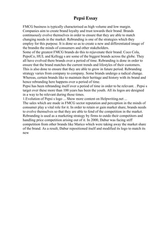 Pepsi Essay
FMCG business is typically characterised as high volume and low margin.
Companies aim to create brand loyalty and trust towards their brand. Brands
continuously evolve themselves in order to ensure that they are able to match
changing needs in the market. Rebranding is one of the strategies which they
employ for this purpose. It is done so as to create a new and differentiated image of
the brandin the minds of consumers and other stakeholders.
Some of the greatest FMCG brands do this to rejuvenate their brand. Coco Cola,
PepsiCo, HUL and Kellogg s are some of the biggest brands across the globe. They
all have evolved there brands over a period of time. Rebranding is done in order to
ensure that the brand matches the current trends and lifestyles of their customers.
This is also done to ensure that they are able to grow in future period. Rebranding
strategy varies from company to company. Some brands undergo a radical change.
Whereas, certain brands like to maintain their heritage and history with its brand and
hence rebranding here happens over a period of time.
Pepsi has been rebranding itself over a period of time in order to be relevant. . Pepsi s
target over these more than 100 years has been the youth. All its logos are designed
in a way to be relevant during those times.
1.Evolution of Pepsi s logo ... Show more content on Helpwriting.net ...
The sales which are made in FMCG sector reputation and perception in the minds of
consumer play a vital role for it. In order to retain or gain market share, brands needs
to evolve themselves so that they are able to fend of the competition in the market.
Rebranding is used as a marketing strategy by firms to outdo their competitors and
handling price competition arising out of it. In 2000, Dabur was facing stiff
competition from other brands like Marico which were taking away the market share
of the brand. As a result, Dabur repositioned itself and modified its logo to match its
new
 