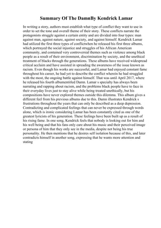 Summary Of The DamnBy Kendrick Lamar
In writing a story, authors must establish what type of conflict they want to use in
order to set the tone and overall theme of their story. These conflicts narrate the
protagonists struggle against a certain entity and are divided into four types: man
against man, against nature, against society, and against himself. Kendrick Lamar
had utilized the first three types of conflictwhen he released his first three albums,
which portrayed the social injustice and struggles of his African American
community, and contained very controversial themes such as violence among black
people as a result of their environment, discrimination by society, and the unethical
treatment of blacks through the generations. These albums have received widespread
critical acclaim and have assisted in spreading the awareness of the issue known as
racism. Even though his works are successful, and Lamar had enjoyed constant fame
throughout his career, he had yet to describe the conflict wherein he had struggled
with the most, the ongoing battle against himself. That was until April 2017, where
he released his fourth albumentitled Damn. Lamar s specialty has always been
narrating and rapping about racism, and the problems black people have to face in
their everyday lives just to stay alive while being treated unethically, but his
compositions have never explored themes outside this dilemma. This album gives a
different feel from his previous albums due to this. Damn illustrates Kendrick s
frustrations throughout the years that can only be described as a deep depression.
Contradicting and complicated feelings that can never be expressed through words
alone, which is ironic considering Lamar has been constantly cited as one of the
greatest lyricists of his generation. These feelings have been built up as a result of
his rising fame. In one song, Kendrick feels that nobody is looking out for him and
his well being and that his fans only care about his music and their perceived image
or persona of him that they only see in the media, despite not being his true
personality. He then mentions that he desires self isolation because of this, and later
contradicts himself in another song, expressing that he wants more attention and
stating
 