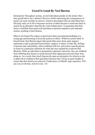 Greed Is Good By Neel Burton
Introduction Throughout society, several individuals ponder on the notion: How
does greed lead to one s demise? However, before discussing the consequences of
greed, one must consider its motives. Greed is developed when an individual faces
adversity early on in life or becomes envious of others because it motivates them to
search for an alternative that fills the void of deprivation. To guarantee that their
desire is fulfilled, their greed will lead them to perform impulsive and irrational
actions, resulting in their demise.
Motives for Greed The origins of greed stem from encountering hardships at a
young age and becoming excessively jealous of others. Within an article titled: Is
Greed Good, Neel Burton argues that greed often arises from early negative
experiences such as parental inconsistency, neglect, or abuse. In later life, feelings
of anxiety and vulnerability, often combined with low self esteem, lead the person
to fixate on a particular substitute for what she once needed but could not find
(Burton). When an individual is prematurely exposed to adversity, they are withheld
from fulfilling their desires or needs because their oppression prevents them from
doing so. As a result, they dwell obsessively upon an alternative for what he or she
is deprived of, leading to their greediness because they will go to great lengths to
ensure that their desires are achieved. Furthermore, in Othello, Iago expresses, Till I
am even d with him, wife for wife, / Or
 