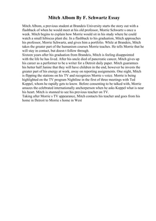 Mitch Albom By F. Schwartz Essay
Mitch Albom, a previous student at Brandeis University starts the story out with a
flashback of when he would meet at his old professor, Morrie Schwartz s once a
week. Mitch begins to explain how Morrie would sit in his study where he could
watch a small hibiscus plant die. In a flashback to his graduation, Mitch approaches
his professor, Morrie Schwartz, and gives him a portfolio. While at Brandeis, Mitch
takes the greater part of the humanism courses Morrie teaches. He tells Morrie that he
will stay in contact, but doesn t follow through.
Sixteen years after his graduation from Brandeis, Mitch is feeling disappointed
with the life he has lived. After his uncle died of pancreatic cancer, Mitch gives up
his career as a performer to be a writer for a Detroit daily paper. Mitch guarantees
his better half Janine that they will have children in the end, however he invests the
greater part of his energy at work, away on reporting assignments. One night, Mitch
is flipping the stations on his TV and recognizes Morrie s voice. Morrie is being
highlighted on the TV program Nightline in the first of three meetings with Ted
Koppel, whom he rapidly gets to know. Before consenting to be talked with, Morrie
amazes the celebrated internationally anchorperson when he asks Koppel what is near
his heart. Mitch is stunned to see his previous teacher on TV.
Taking after Morrie s TV appearance, Mitch contacts his teacher and goes from his
home in Detroit to Morrie s home in West
 