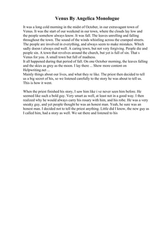 Venus By Angelica Monologue
It was a long cold morning in the midst of October, in our extravagant town of
Venus. It was the start of our weekend in our town, where the clouds lay low and
the people somehow always know. It was fall. The leaves unrolling and falling
throughout the town. The sound of the winds whistling across the cramped streets.
The people are involved in everything, and always seem to make mistakes. Which
sadly doesn t always end well. A caring town, but not very forgiving. People die and
people sin. A town that revolves around the church, but yet is full of sin. That s
Venus for you. A small town but full of madness.
It all happened during that period of fall. On one October morning, the leaves falling
and the skies as grey as the moon. I lay there ... Show more content on
Helpwriting.net ...
Mainly things about our lives, and what they re like. The priest then decided to tell
us a big secret of his, so we listened carefully to the story he was about to tell us.
This is how it went.
When the priest finished his story, I saw him like i ve never seen him before. He
seemed like such a bold guy. Very smart as well, at least not in a good way. I then
realized why he would always carry his rosary with him, and his robe. He was a very
sneaky guy, and yet people thought he was an honest man. Yeah, he sure was an
honest man. I decided not to tell the priest anything. Little did I know, the new guy as
I called him, had a story as well. We sat there and listened to his
 