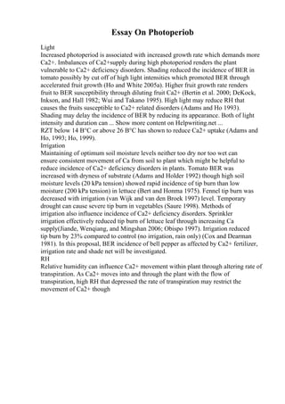 Essay On Photoperiob
Light
Increased photoperiod is associated with increased growth rate which demands more
Ca2+. Imbalances of Ca2+supply during high photoperiod renders the plant
vulnerable to Ca2+ deficiency disorders. Shading reduced the incidence of BER in
tomato possibly by cut off of high light intensities which promoted BER through
accelerated fruit growth (Ho and White 2005a). Higher fruit growth rate renders
fruit to BER susceptibility through diluting fruit Ca2+ (Bertin et al. 2000; DeKock,
Inkson, and Hall 1982; Wui and Takano 1995). High light may reduce RH that
causes the fruits susceptible to Ca2+ related disorders (Adams and Ho 1993).
Shading may delay the incidence of BER by reducing its appearance. Both of light
intensity and duration can ... Show more content on Helpwriting.net ...
RZT below 14 В°C or above 26 В°C has shown to reduce Ca2+ uptake (Adams and
Ho, 1993; Ho, 1999).
Irrigation
Maintaining of optimum soil moisture levels neither too dry nor too wet can
ensure consistent movement of Ca from soil to plant which might be helpful to
reduce incidence of Ca2+ deficiency disorders in plants. Tomato BER was
increased with dryness of substrate (Adams and Holder 1992) though high soil
moisture levels (20 kPa tension) showed rapid incidence of tip burn than low
moisture (200 kPa tension) in lettuce (Bert and Honma 1975). Fennel tip burn was
decreased with irrigation (van Wijk and van den Broek 1997) level. Temporary
drought can cause severe tip burn in vegetables (Saure 1998). Methods of
irrigation also influence incidence of Ca2+ deficiency disorders. Sprinkler
irrigation effectively reduced tip burn of lettuce leaf through increasing Ca
supply(Jiande, Wenqiang, and Mingshan 2006; Obispo 1997). Irrigation reduced
tip burn by 23% compared to control (no irrigation, rain only) (Cox and Dearman
1981). In this proposal, BER incidence of bell pepper as affected by Ca2+ fertilizer,
irrigation rate and shade net will be investigated.
RH
Relative humidity can influence Ca2+ movement within plant through altering rate of
transpiration. As Ca2+ moves into and through the plant with the flow of
transpiration, high RH that depressed the rate of transpiration may restrict the
movement of Ca2+ though
 