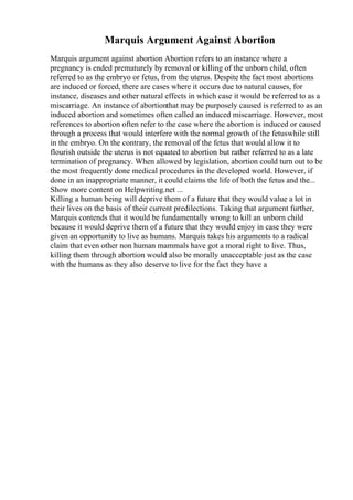 Marquis Argument Against Abortion
Marquis argument against abortion Abortion refers to an instance where a
pregnancy is ended prematurely by removal or killing of the unborn child, often
referred to as the embryo or fetus, from the uterus. Despite the fact most abortions
are induced or forced, there are cases where it occurs due to natural causes, for
instance, diseases and other natural effects in which case it would be referred to as a
miscarriage. An instance of abortionthat may be purposely caused is referred to as an
induced abortion and sometimes often called an induced miscarriage. However, most
references to abortion often refer to the case where the abortion is induced or caused
through a process that would interfere with the normal growth of the fetuswhile still
in the embryo. On the contrary, the removal of the fetus that would allow it to
flourish outside the uterus is not equated to abortion but rather referred to as a late
termination of pregnancy. When allowed by legislation, abortion could turn out to be
the most frequently done medical procedures in the developed world. However, if
done in an inappropriate manner, it could claims the life of both the fetus and the...
Show more content on Helpwriting.net ...
Killing a human being will deprive them of a future that they would value a lot in
their lives on the basis of their current predilections. Taking that argument further,
Marquis contends that it would be fundamentally wrong to kill an unborn child
because it would deprive them of a future that they would enjoy in case they were
given an opportunity to live as humans. Marquis takes his arguments to a radical
claim that even other non human mammals have got a moral right to live. Thus,
killing them through abortion would also be morally unacceptable just as the case
with the humans as they also deserve to live for the fact they have a
 