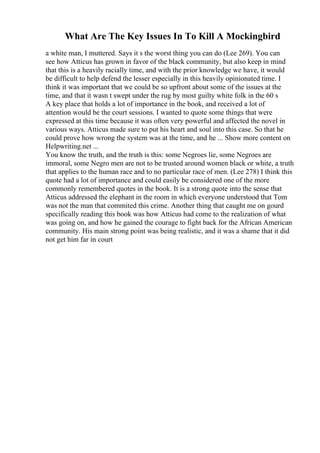 What Are The Key Issues In To Kill A Mockingbird
a white man, I muttered. Says it s the worst thing you can do (Lee 269). You can
see how Atticus has grown in favor of the black community, but also keep in mind
that this is a heavily racially time, and with the prior knowledge we have, it would
be difficult to help defend the lesser especially in this heavily opinionated time. I
think it was important that we could be so upfront about some of the issues at the
time, and that it wasn t swept under the rug by most guilty white folk in the 60 s
A key place that holds a lot of importance in the book, and received a lot of
attention would be the court sessions. I wanted to quote some things that were
expressed at this time because it was often very powerful and affected the novel in
various ways. Atticus made sure to put his heart and soul into this case. So that he
could prove how wrong the system was at the time, and he ... Show more content on
Helpwriting.net ...
You know the truth, and the truth is this: some Negroes lie, some Negroes are
immoral, some Negro men are not to be trusted around women black or white, a truth
that applies to the human race and to no particular race of men. (Lee 278) I think this
quote had a lot of importance and could easily be considered one of the more
commonly remembered quotes in the book. It is a strong quote into the sense that
Atticus addressed the elephant in the room in which everyone understood that Tom
was not the man that commited this crime. Another thing that caught me on gourd
specifically reading this book was how Atticus had come to the realization of what
was going on, and how he gained the courage to fight back for the African American
community. His main strong point was being realistic, and it was a shame that it did
not get him far in court
 