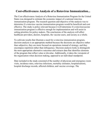 Cost-effectiveness Analysis of a Rotavirus Immunization...
The Cost effectiveness Analysis of a Rotavirus Immunization Program for the United
States was designed to estimate the economic impact of a national rotavirus
immunization program. The research question and objective of the analysis was to
determine if a rotavirus vaccine immunization program would be beneficial and cost
effective. The study is policy relevant because it will determine if a rotavirusvaccine
immunization program is effective enough for implementation and will assist in
setting priorities for policy makers. The conclusions of the analysis will affect
healthcare providers, doctors, hospitals, the vaccine users, and society as a whole.
To cultivate results that illustrate a need for a rotavirus immunization program,
decision analysis is an appropriate method because the decisions are objective rather
than subjective, they are more focused on operations instead of strategy, and they
encompass repetition rather than infrequency. Decision analysis looks to distinguish
the most appropriate alternative outcomes and extracts data that identifies elements
of the program that reflect value or disvalue. Additionally, it takes the viewpoint of
the organization when decision making, opposed to an individual standpoint.
Date included in the study consisted of the number of physician and emergency room
visits, incidence rates, rotavirus infections, mortality estimates, hospitalizations,
hospital discharge records, affected children, and vaccine coverage. The
 
