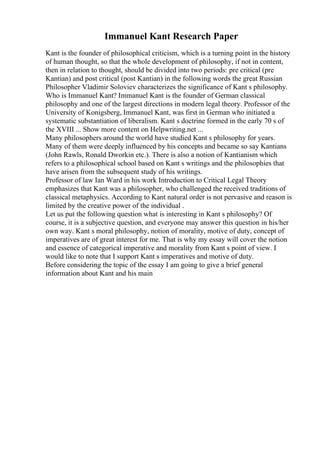 Immanuel Kant Research Paper
Kant is the founder of philosophical criticism, which is a turning point in the history
of human thought, so that the whole development of philosophy, if not in content,
then in relation to thought, should be divided into two periods: pre critical (pre
Kantian) and post critical (post Kantian) in the following words the great Russian
Philosopher Vladimir Soloviev characterizes the significance of Kant s philosophy.
Who is Immanuel Kant? Immanuel Kant is the founder of German classical
philosophy and one of the largest directions in modern legal theory. Professor of the
University of Konigsberg, Immanuel Kant, was first in German who initiated a
systematic substantiation of liberalism. Kant s doctrine formed in the early 70 s of
the XVIII ... Show more content on Helpwriting.net ...
Many philosophers around the world have studied Kant s philosophy for years.
Many of them were deeply influenced by his concepts and became so say Kantians
(John Rawls, Ronald Dworkin etc.). There is also a notion of Kantianism which
refers to a philosophical school based on Kant s writings and the philosophies that
have arisen from the subsequent study of his writings.
Professor of law Ian Ward in his work Introduction to Critical Legal Theory
emphasizes that Kant was a philosopher, who challenged the received traditions of
classical metaphysics. According to Kant natural order is not pervasive and reason is
limited by the creative power of the individual .
Let us put the following question what is interesting in Kant s philosophy? Of
course, it is a subjective question, and everyone may answer this question in his/her
own way. Kant s moral philosophy, notion of morality, motive of duty, concept of
imperatives are of great interest for me. That is why my essay will cover the notion
and essence of categorical imperative and morality from Kant s point of view. I
would like to note that I support Kant s imperatives and motive of duty.
Before considering the topic of the essay I am going to give a brief general
information about Kant and his main
 