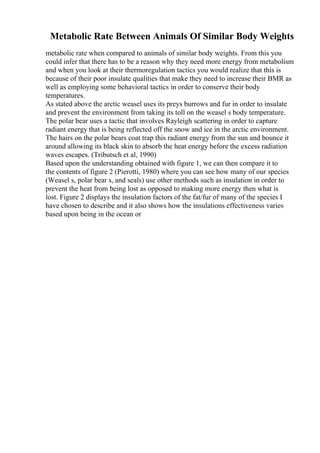 Metabolic Rate Between Animals Of Similar Body Weights
metabolic rate when compared to animals of similar body weights. From this you
could infer that there has to be a reason why they need more energy from metabolism
and when you look at their thermoregulation tactics you would realize that this is
because of their poor insulate qualities that make they need to increase their BMR as
well as employing some behavioral tactics in order to conserve their body
temperatures.
As stated above the arctic weasel uses its preys burrows and fur in order to insulate
and prevent the environment from taking its toll on the weasel s body temperature.
The polar bear uses a tactic that involves Rayleigh scattering in order to capture
radiant energy that is being reflected off the snow and ice in the arctic environment.
The hairs on the polar bears coat trap this radiant energy from the sun and bounce it
around allowing its black skin to absorb the heat energy before the excess radiation
waves escapes. (Tributsch et al, 1990)
Based upon the understanding obtained with figure 1, we can then compare it to
the contents of figure 2 (Pierotti, 1980) where you can see how many of our species
(Weasel s, polar bear s, and seals) use other methods such as insulation in order to
prevent the heat from being lost as opposed to making more energy then what is
lost. Figure 2 displays the insulation factors of the fat/fur of many of the species I
have chosen to describe and it also shows how the insulations effectiveness varies
based upon being in the ocean or
 
