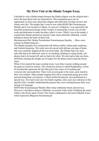 My First Visit at the Hindu Temple Essay
I decided to visit a Hindu temple because the Hindu religion was the religion that I
knew the least about and was interested in. This assignment gave me an
opportunity to learn more about this religion and what their worship services and
rituals were like. The temple that I went to was called BAPS Shri Swaminaryan
Mandir and it was located in Lilburn. As soon as I walked in, I was amazed by the
beautiful architectural design of this Temple. It seemed like it took a lot of hard
work and dedication to make the place what it is now. While I was at the temple, I
watched the Hindus perform an ancient Vedic ritual called the Abhishek, a ritual
bathing to honor the murti of their God.
Bochasanwasi Shri Akshar Purushottam Swaminarayan Sanstha, ... Show more
content on Helpwriting.net ...
The Mandir (temple) was constructed with Italian marble, Indian pink sandstone,
and Turkish limestone. The walls were all carved with delicate carvings of Gods
that were carefully shipped all the way from India. The Hindus had very strict
rules that had to be followed, such as: no smoking, drinking or eating inside, cell
phones had to be turned off, and we had to be silent. We also had to take our shoes
off before entering the temple out of respect for the deities and to keep the floors
clean.
When I first entered the main worship room, I saw three women walking around
the gods in clockwise motion. This clockwise motion is called Pradakshina, a form
of worship that represents the fact that god is the center of everything and
everyone else surrounds him. There were several gods in the room, each stored in
their own window. Many people ranging from old to young kept going up to each
god and doing their own prayers. I observed that the prayers were performed in a
special way. You had to put your two hands together, close your eyes and pray to that
specific God. I couldn t understand the prayers they were reciting because they were
saying it in language.
BAPS Shri Swaminarayan Mandir offers many traditional rituals and services.
However, I decided to observe Abhishek, an ancient Vedic ritual of bathing the murti,
which is the divine spirit of God. This ritual is dedicated to the murti Nilkanth Varni,
which represents Bhagwan Swaminarayan
 