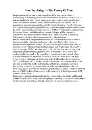 How Psychology Is The Theory Of Mind
People understand each other using cognitive skills, an example of this is
mindreading. Mindreading abilities also referred to as the theory of mind (ToM) is
acknowledging that other people have mental states, such as understanding that
others have desires, motives, beliefs and intentions (Hewson, 2015a). This is
generally an essential, undemanding skill for social interaction. Thereby, this essay
will evaluate how psychologyhas helped to explain how people understand each other
by firstly, explaining how different aspects of ToM have been studied. Additionally,
Heider and Simmel s (1944) study of geometric shapes will be explored to
demonstrate how people interpret other people s behaviour, even in animation.
Subsequently, Autism... Show more content on Helpwriting.net ...
Further research has compared the results of the false belief task with executive
functioning skills. Executive functioning is the capability to allow people to
manage their thoughts and actions. One such test that psychologists have used to
measure executive functioning is the bear dragon task (Carlson and Moses, 2001,
cited in Hewson, 2015). Using two puppets the child has to ignore one and copy
the instructions (for example, pat your head) of the other. This is said to test
conflict inhibition, which is the capability to contain reactions to stimuli when it
is not suitable to do so. Therefore, if the child failed on a false belief task, they
would probably fail executive functioning tasks. Evidence has shown (Apperly,
2011 cited Hewson, 2015) that this seems to be the case, but language skills could
also play a part in the child s understanding of both false belief and executive
functioning. It also has been argued that the child s own knowledge or lack of
knowledge guides their answer. Therefore, psychology has helped to explain different
aspects of ToM abilities. Furthermore, it shows how it is difficult to measure ToM
with one simple study.
Furthermore, adult mindreading abilities have been studied by Heider and Simmel
(1944). They devised a study to see how people s tendency to understand other people
s behaviour can be evaluated through animation. This initiative animation was
 