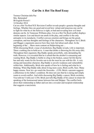 Cat On A Hot Tin Roof Essay
Terence Christian dela Paz
Mrs. Bettendorf
IB English Period 1
14 October 2014
Cat on a Hot Tin Roof ICE Revision Conflict reveals people s genuine thoughts and
feelings. Whether they are good and reveal how valiant and tenacious one can be
to fight for what he or she believes is right, or bad and revealing how evil inner
demons can be. In Tennessee Williams play, Cat on a Hot Tin Roof
, conflict displays
similar aspects. Lies and deceit run amok in the play, and conflict is the only
antiseptic to its mendacity. Conflict conveys emotion and brings out the greed,
corruption, and true thoughts and feelings of the characters. Throughout Act I, Brick
and Maggie s arguments uncover how they truly feel about each other. In the
beginning of the ... Show more content on Helpwriting.net ...
While discussing Brick s issue of alcoholism, Big Daddy reveals, Life is important.
There s nothing else to hold on to. A man that drinks is throwing his life away (86).
Throughout their argument, Big Daddy speaks powerfully, only demanding the
truth. However, it is revealed that he is afraid that the alcohol is consuming and
wasting Brick. Big Daddy is feeble to cling to the broken, cancer ful life that he
has and only wants for his favorite son to do the most he can with his life. A very
strong and masculine character, Big Daddy is unveils weakness and vulnerability
within him. Additionally, Brick also speaks of how he is feeling and what he is
thinking. When Big Daddy talks about living more years, Brick scoffs, Sure. Many
happy returns. Now let s go watch the fireworks... (129). Brick s sarcasm suggests
a abhorrence to his father s condition. He does not care that he is dying and simply
wants to avoid conflict. And while discussing Big Daddy s cancer, Brick exclaims,
You told me! I told you! (130). Brick just tells Big Daddy of his cancer in return for
speaking of the homosexual nature between him and Skipper. The conflict boils
down their relationship as father and son into a revealer and recipient relationship
that suggests a narcissistic
 