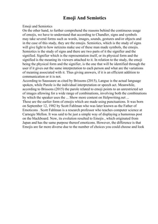 Emoji And Semiotics
Emoji and Semiotics
On the other hand, to further comprehend the reasons behind the continuous usage
of emojis, we have to understand that according to Chandler, signs and symbols
may take several forms such as words, images, sounds, gestures and/or objects and
in the case of this study, they are the emojis. Semiotics, which is the study of signs
will give light to how netizens make use of these man made symbols, the emojis.
Semiotics is the study of signs and there are two parts of it the signifier and the
signified. Signifier which is the representation itself, or its physical form and the
signified is the meaning its viewers attached to it. In relation to the study, the emoji
being the physical form and the signifier, is the one that will be identified through the
user if it gives out the same interpretation to each person and what are the variations
of meaning associated with it. Thus giving answers, if it is an efficient addition to
communication or it is not.
According to Saussaure as cited by Brissons (2015), Langue is the actual language
spoken, while Parole is the individual interpretation or speech act. Meanwhile,
according to Brissons (2015) the parole related to emoji points to an unrestricted set
of images allowing for a wide range of combinations, involving both the combinations
by which the speaker uses the ... Show more content on Helpwriting.net ...
These are the earlier form of emojis which are made using punctuations. It was born
on September 12, 1982 by Scott Fahlman who was later known as the Father of
Emoticons . Scott Fahlman is a research professor who teaches computer science at
Carnegie Mellon. It was said to be just a simple way of displaying a humorous post
on the blackboard. Now, its evolution resulted to Emojis , which originated from
Japan and has the same purpose thereof emoticons. However, the difference is that
Emojis are far more diverse due to the number of choices you could choose and look
 