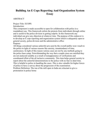 Building An E Cops Reporting And Organization System
Essay
ABSTRACT
Project Title: ECOPS
Introduction:
This component is made accessible to open for collaboration with police in a
roundabout way. This framework enlists the protests from individuals through online
and is useful to the police division in getting culprits. In this framework any
individual can give any objection at whatever time. The purpose of this endeavor is
to develop an E cops reporting and organization system which is adequately open to
general society, police division and the administrative office
Purpose:
All things considered various unlawful acts seen by the overall public won t reach to
the police in light of various reasons like anxiety, nonattendance of time,
carelessness. In light of this reason various cases are not by any methods going to
the police base camp. Notwithstanding the way that a couple cases are enrolled they
are not analyzed suitably as a result of nonappearance of verifications and
coordinated effort of the all inclusive community. This item helps general society to
report about the unlawful demonstrations to the police with no fear in ideal time.
This is helpful to police in handling the cases .This is also valuable for higher forces
of police to have a survey about the progression of the examination.
Problem Definition: The run of the mill open in India are reluctant to give a
protestation in police home
 