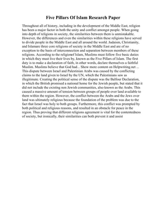 Five Pillars Of Islam Research Paper
Throughout all of history, including in the development of the Middle East, religion
has been a major factor in both the unity and conflict amongst people. When going
into depth of religions in society, the similarities between them is unmistakable.
However, the differences and even the similarities within these religions have served
to divide people in the Middle East and all around the world. Judaism, Christianity,
and Islamare three core religions of society in the Middle East and are of no
exception to the basis of interconnection and separation between members of these
religions. According to the religionof Islam, Muslims must follow five basic duties
in which they must live their lives by, known as the Five Pillars of Islam. The first
duty is to make a declaration of faith, in other words, declare themselves a faithful
Muslim. Muslims believe that God had... Show more content on Helpwriting.net ...
This dispute between Israel and Palestinian Arabs was caused by the conflicting
claims to the land given to Israel by the UN, which the Palestinians saw as
illegitimate. Creating the political sense of the dispute was the Balfour Declaration,
in which the British promised a national home for the Jewish people, but stated that it
did not include the existing non Jewish communities, also known as the Arabs. This
caused a massive amount of tension between groups of people over land available to
them within the region. However, the conflict between the Arabs and the Jews over
land was ultimately religious because the foundation of the problem was due to the
fact that Israel was holy to both groups. Furthermore, this conflict was prompted by
both political and religious reasons, and resulted in an obstacle for peace in the
region. Thus proving that different religions agreement is vital for the contentedness
of society, but ironically, their similarities can both prevent it and assist
 