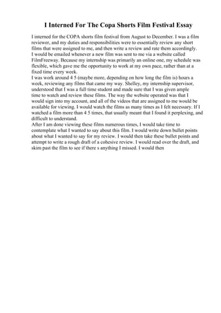 I Interned For The Copa Shorts Film Festival Essay
I interned for the COPA shorts film festival from August to December. I was a film
reviewer, and my duties and responsibilities were to essentially review any short
films that were assigned to me, and then write a review and rate them accordingly.
I would be emailed whenever a new film was sent to me via a website called
FilmFreeway. Because my internship was primarily an online one, my schedule was
flexible, which gave me the opportunity to work at my own pace, rather than at a
fixed time every week.
I was work around 4 5 (maybe more, depending on how long the film is) hours a
week, reviewing any films that came my way. Shelley, my internship supervisor,
understood that I was a full time student and made sure that I was given ample
time to watch and review these films. The way the website operated was that I
would sign into my account, and all of the videos that are assigned to me would be
available for viewing. I would watch the films as many times as I felt necessary. If I
watched a film more than 4 5 times, that usually meant that I found it perplexing, and
difficult to understand.
After I am done viewing these films numerous times, I would take time to
contemplate what I wanted to say about this film. I would write down bullet points
about what I wanted to say for my review. I would then take these bullet points and
attempt to write a rough draft of a cohesive review. I would read over the draft, and
skim past the film to see if there s anything I missed. I would then
 