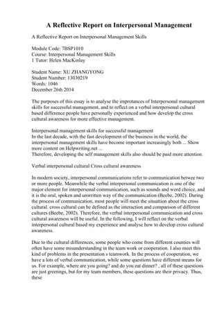 A Reflective Report on Interpersonal Management
A Reflective Report on Interpersonal Management Skills
Module Code: 7BSP1010
Course: Interpersonal Management Skills
1 Tutor: Helen MacKinlay
Student Name: XU ZHANGYONG
Student Number: 13030219
Words: 1046
December 26th 2014
The purposes of this essay is to analyse the improtances of Interpersonal management
skills for successful management, and to reflect on a verbal interpersonal cultural
based difference people have personally experienced and how develop the cross
cultural awareness for more effective management.
Interpersonal management skills for successful management
In the last decade, with the fast development of the business in the world, the
interpersonal management skills have become important increasingly both ... Show
more content on Helpwriting.net ...
Therefore, developing the self management skills also should be paid more attention.
Verbal interpersonal cultural Cross cultural awareness
In modern society, interpersonal communications refer to communication betwee two
or more people. Meanwhile the verbal interpersonal communication is one of the
major element for interpersonal communication, such as sounds and word choice, and
it is the oral, spoken and unwritten way of the communication (Beebe, 2002). During
the process of communication, most people will meet the situattion about the cross
cultural. cross cultural can be defined as the interaction and comparison of different
cultures (Beebe, 2002). Therefore, the verbal interpersonal communication and cross
cultural awareness will be useful. In the following, I will reflect on the verbal
interpersonal cultural based my experience and analyse how to develop cross cultural
awareness.
Due to the cultural differences, some people who come from different counties will
often have some misunderstanding in the team work or cooperation. I also meet this
kind of problems in the presentation s teamwork. In the process of cooperation, we
have a lots of verbal communication, while some questions have different means for
us. For example, where are you going? and do you eat dinner? , all of these questions
are just greetings, but for my team members, these questions are their privacy. Thus,
these
 