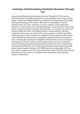 Analyzing And Determining Subsitution Reactions Through
Sn1
Analyzing and Determining Subsitution Reactions Through SN1 SN2 reactions
involving Alcohol Containng Compounds to verify production and succsess of alkyl
halides. *Harpravjeet Malhi, Robert Sorg, Heather Reeves Department of Chemistry
and Chemical Biology, IUPUI, 402 N. Blackford St., Indianapolis, IN 46202
hmalhi@imail.iu.edu This experiment was ran to stimulate real life application
scenarios in which products were determined through various techniques learned from
the past. Requiring analytical thinking and preparation, as a product was synthesized
within the right time frame, with limited amount of starting material. The three
compounds shown above are reacted with various reagents, to yield the best halide
containing product. These reactions are conducted to test the prediction that reaction
1 proceeded through a bimolecular nucleophillic substitution (SN2) and reactions 2
and 3, went through unimolecular nuclephillic substitution (Sn1), due to carbocation
rearrangements forming 2 products each through a stepwise process. Conducting
various tests through separation and purification methods can test the reactions and
their hypothesized pathway, also Analyzing data through infrared spectroscopy (IR),
proton nuclear magnetic resonance (1H NMR) and gas chromatography (GC) can
give a final overall picture to the synthesized product, along with purity of the product
and efficiency of the reactions. Throughout these experiments many important
features of substitution
 