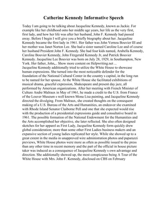 Catherine Kennedy Informative Speech
Today I am going to be talking about Jacqueline Kennedy, known as Jackie. For
example like her childhood onto her middle age years, her life as the very first,
first lady, and how her life was after her husband, John F. Kennedy had passed
away. Before I begin I will give you a briefly biography about her. Jacqueline
Kennedy became the first lady in 1961. Her father was John Vernou Bouvier III and
her mother was Janet Norton Lee. She had a sister named Caroline Lee and of course
her husband President John F. Kennedy. She had four kids named, Arabella Kennedy,
Caroline Bouvier Kennedy, John Fitzgerald Kennedy Jr, and Patrick Bouvier
Kennedy. Jacqueline Lee Bouvier was born on July 28, 1929, in Southampton, New
York. Her father, John,... Show more content on Helpwriting.net ...
Jacqueline Kennedy additionally tried to utilize the White House to showcase
human expressions. She turned into the most noticeable defender for the
foundation of the National Cultural Center in the country s capital, in the long run
to be named for her spouse. At the White House she facilitated exhibitions of
musical drama, graceful expression, Shakespeare and present day jazz, all
performed by American organizations. After her meeting with French Minister of
Culture Andre Malraux in May of 1961, he made a credit to the U.S. from France
of the Louver Museum s well known Mona Lisa painting, and Jacqueline Kennedy
directed the divulging. From Malraux, she created thoughts on the consequent
making of a U.S. Bureau of the Arts and Humanities, an endeavor she examined
with Rhode Island Senator Claiborne Pell and one that she expected would rise
with the production of a presidential expressions guide and consultative board in
1961. The possible formation of the National Endowment for the Humanities and
the Arts accomplished her objective, she later reflected. She also often designed
sketches for her apparel as First Lady, Jacqueline Kennedy form quickly drew
global consideration; more than some other First Ladies business makers and an
expansive section of young ladies replicated her style. While she showed up to a
great extent in the media in unapproved wire administration photos and paparazzi
previews, White House photos were more as often as possible issued to the press
than any other time in recent memory and the part of the official in house picture
taker was induced as a consequence of Jacqueline Kennedy s own advantage and
direction. She additionally showed up, the most conspicuous being A Tour of the
White House with Mrs. John F. Kennedy, disclosed on CBS on February
 