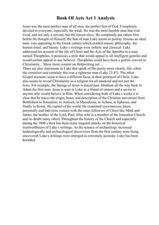 Book Of Acts Act 1 Analysis
Jesus was the most perfect man of all men, the perfect Son of God. Completely
devoted to everyone, especially the weak. He was the most humble man that ever
lived, and not only a servant, but the lowest slave. He completely put others first
before He thought of Himself, the Son of man.Luke seems to portray Jesusas an ideal
man, very appealing to the Greek culture which exalted reason, philosophy, the
human mind, and beauty. Luke s writings were orderly and classical. Luke
addressed his account of the life of Christ and the Acts of the Apostles to a man
named Theophilus, it possesses a style that would appeal to all intelligent gentiles and
would certain appeal to any believer. Theophilus could have been a gentile convert to
Christianity... Show more content on Helpwriting.net ...
There are also statements in Luke that speak of His purity more clearly, like when
the centurion said certainly this was a righteous man (Luke 23:47). The other
Gospel accounts seem to have a different focus in their portrayal of Christ. Luke
also seems to reveal Christianity as a religion for all mankind and not just the
Jews. For example, the lineage of Jesus is traced past Abraham all the way back to
Adam the first man. Jesus is seen in Luke as a friend of sinners and a savior to
anyone who would believe in Him. When considering both of Luke s works it is
clear that he traces the origin, heart, and description of the Christian movement from
Bethlehem to Jerusalem, to Antioch, to Macedonia, to Achaia, to Ephesus, and
finally to Rome, the capital of the world. He examined eyewitnesses, knew
personally and had close contact with the main followers of Christ like Mark and
James, the brother of the Lord, Paul. Silas who is a member of the Jerusalem Church
and no doubt many others.Throughout the history of the Church and especially
during the 1800 s their has been many targeted attacks on the historical
trustworthiness of Luke s writings. As the science of archaeology increased
technologically and archaeological discoveries from the first century were being
uncovered, Luke s writings were emerged as extremely accurate. Luke has been
heralded
 