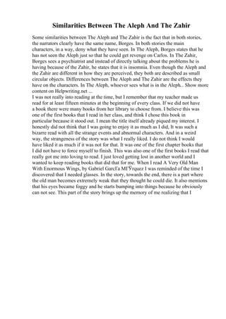 Similarities Between The Aleph And The Zahir
Some similarities between The Aleph and The Zahir is the fact that in both stories,
the narrators clearly have the same name, Borges. In both stories the main
characters, in a way, deny what they have seen. In The Aleph, Borges states that he
has not seen the Aleph just so that he could get revenge on Carlos. In The Zahir,
Borges sees a psychiatrist and instead of directly talking about the problems he is
having because of the Zahir, he states that it is insomnia. Even though the Aleph and
the Zahir are different in how they are perceived, they both are described as small
circular objects. Differences between The Aleph and The Zahir are the effects they
have on the characters. In The Aleph, whoever sees what is in the Aleph... Show more
content on Helpwriting.net ...
I was not really into reading at the time, but I remember that my teacher made us
read for at least fifteen minutes at the beginning of every class. If we did not have
a book there were many books from her library to choose from. I believe this was
one of the first books that I read in her class, and think I chose this book in
particular because it stood out. I mean the title itself already piqued my interest. I
honestly did not think that I was going to enjoy it as much as I did, It was such a
bizarre read with all the strange events and abnormal characters. And in a weird
way, the strangeness of the story was what I really liked. I do not think I would
have liked it as much if it was not for that. It was one of the first chapter books that
I did not have to force myself to finish. This was also one of the first books I read that
really got me into loving to read. I just loved getting lost in another world and I
wanted to keep reading books that did that for me. When I read A Very Old Man
With Enormous Wings, by Gabriel GarcГa MГЎrquez I was reminded of the time I
discovered that I needed glasses. In the story, towards the end, there is a part where
the old man becomes extremely weak that they thought he could die. It also mentions
that his eyes became foggy and he starts bumping into things because he obviously
can not see. This part of the story brings up the memory of me realizing that I
 