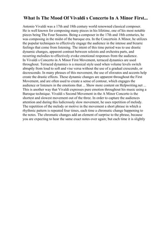 What Is The Mood Of Vivaldi s Concerto In A Minor First...
Antonio Vivaldi was a 17th and 18th century world renowned classical composer.
He is well known for composing many pieces in his lifetime, one of his most notable
pieces being The Four Seasons. Being a composer in the 17th and 18th centuries, he
was composing in the midst of the baroque era. In the Concertoin A Minor, he utilizes
the popular techniques to effectively engage the audience in the intense and bizarre
feelings that come from listening. The intent of this time period was to use drastic
dynamic changes, apparent contrast between soloists and orchestra parts, and
recurring melodies to effectively evoke emotional responses from the audience.
In Vivaldi s Concerto in A Minor First Movement, terraced dynamics are used
throughout. Terraced dynamics is a musical style used when volume levels switch
abruptly from loud to soft and vise versa without the use of a gradual crescendo, or
decrescendo. In many phrases of this movement, the use of sforzatos and accents help
create the drastic effects. These dynamic changes are apparent throughout the First
Movement, and are often used to create a sense of contour, which engages the
audience or listeners in the emotions that ... Show more content on Helpwriting.net ...
This is another way that Vivaldi expresses pure emotion throughout his music using a
Baroque technique. Vivaldi s Second Movement in the A Minor Concerto is the
shortest and slowest movement out of the three. In order to capture the audiences
attention and during this ludicrously slow movement, he uses repetition of melody.
The repetition of the melody or motive in the movement a short phrase in which a
rhythmic pattern is repeated four times, each time a chromatic change happening to
the notes. The chromatic changes add an element of surprise to the phrase, because
you are expecting to hear the same exact notes over again; but each time it is slightly
 
