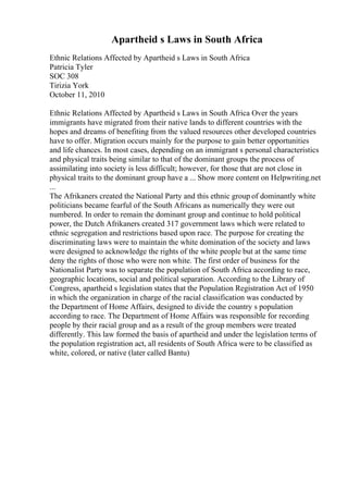 Apartheid s Laws in South Africa
Ethnic Relations Affected by Apartheid s Laws in South Africa
Patricia Tyler
SOC 308
Tirizia York
October 11, 2010
Ethnic Relations Affected by Apartheid s Laws in South Africa Over the years
immigrants have migrated from their native lands to different countries with the
hopes and dreams of benefiting from the valued resources other developed countries
have to offer. Migration occurs mainly for the purpose to gain better opportunities
and life chances. In most cases, depending on an immigrant s personal characteristics
and physical traits being similar to that of the dominant groups the process of
assimilating into society is less difficult; however, for those that are not close in
physical traits to the dominant group have a ... Show more content on Helpwriting.net
...
The Afrikaners created the National Party and this ethnic group of dominantly white
politicians became fearful of the South Africans as numerically they were out
numbered. In order to remain the dominant group and continue to hold political
power, the Dutch Afrikaners created 317 government laws which were related to
ethnic segregation and restrictions based upon race. The purpose for creating the
discriminating laws were to maintain the white domination of the society and laws
were designed to acknowledge the rights of the white people but at the same time
deny the rights of those who were non white. The first order of business for the
Nationalist Party was to separate the population of South Africa according to race,
geographic locations, social and political separation. According to the Library of
Congress, apartheid s legislation states that the Population Registration Act of 1950
in which the organization in charge of the racial classification was conducted by
the Department of Home Affairs, designed to divide the country s population
according to race. The Department of Home Affairs was responsible for recording
people by their racial group and as a result of the group members were treated
differently. This law formed the basis of apartheid and under the legislation terms of
the population registration act, all residents of South Africa were to be classified as
white, colored, or native (later called Bantu)
 