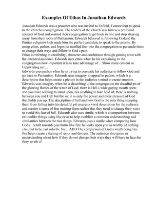 Examples Of Ethos In Jonathan Edwards
Jonathan Edwards was a preacher who was invited to Enfield, Connecticut to speak
to the churches congregation. The leaders of the church saw him as a profound
speaker of God and wanted their congregation to get back in line and stop straying
away from their roots of Puritanism. Edwards believed in following Godand the
Puritan religionwhich made him the perfect candidate to speak to the people. By
using ethos, pathos, and logos he instilled fear into the congregation to persuade them
to change their ways and follow in God s path.
Ethos is referring to credibility, character and confidence through gaining trust with
the intended audience. Edwards uses ethos when he his explaining to the
congregation how important it is to take advantage of ... Show more content on
Helpwriting.net ...
Edwards uses pathos when he is trying to persuade his audience to follow God and
go back to Puritanism. Edwards uses imagery to appeal to pathos; which is a
description that helps create a picture in the audience s mind to create emotion.
Edwards uses imagery when he is describing to the congregation the dreadful pit of
the glowing flames of the wrath of God; there is Hell s wide gaping mouth open;
and you have nothing to stand upon, nor anything to take hold of; there is nothing
between you and Hell but the air; it is only the power and mere pleasure of God
that holds you up. The description of hell and how God is the only thing stopping
them from falling into this dreadful pit creates a vivid description for the audience
and creates a sense of fear making them realize that they need to change their ways
to avoid this fear of hell. Edwards also uses simile, which is a comparison between
two unlike things using like or as to help establish a common understanding and
similarities between the two things. Edwards uses a simile when comparing how
Gods ...wrath towards you burns like fire; he looks upon you as worthy of nothing
else, but to be cast into the fire... ADD The comparison of God s wrath being like
fire helps create a feeling of terror and distress. The audience also gains an
understanding about how if they do not change their ways they will have to face the
fiery wrath of
 