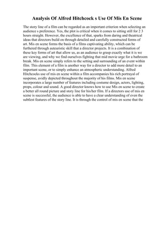 Analysis Of Alfred Hitchcock s Use Of Mis En Scene
The story line of a film can be regarded as an important criterion when selecting an
audience s preference. Yes, the plot is critical when it comes to sitting still for 2 3
hours straight. However, the excellence of that, sparks from daring and theatrical
ideas that directors build on through detailed and carefully constructed forms of
art. Mis en scene forms the basis of a films captivating ability, which can be
furthered through auteuristic skill that a director projects. It is a combination of
these key forms of art that allow us, as an audience to grasp exactly what it is we
are viewing, and why we find ourselves fighting that mid movie urge for a bathroom
break. Mis en scene simply refers to the setting and surrounding of an event within
film. This element of a film is another way for a director to add more detail to an
important scene, or to simply enhance an atmospheric understanding. Alfred
Hitchcocks use of mis en scene within a film accompanies his rich portrayal of
suspense, avidly depicted throughout the majority of his films. Mis en scene
incorporates a large number of features including costume design, actors, lighting,
props, colour and sound. A good director knows how to use Mis en scene to create
a better all round picture and story line for his/her film. If a directors use of mis en
scene is successful, the audience is able to have a clear understanding of even the
subtlest features of the story line. It is through the control of mis en scene that the
 