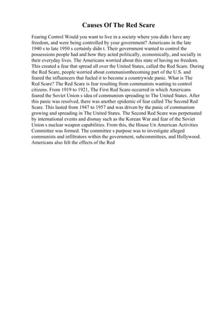Causes Of The Red Scare
Fearing Control Would you want to live in a society where you didn t have any
freedom, and were being controlled by your government? Americans in the late
1940 s to late 1950 s certainly didn t. Their government wanted to control the
possessions people had and how they acted politically, economically, and socially in
their everyday lives. The Americans worried about this state of having no freedom.
This created a fear that spread all over the United States, called the Red Scare. During
the Red Scare, people worried about communismbecoming part of the U.S. and
feared the influencers that fueled it to become a countrywide panic. What is The
Red Scare? The Red Scare is fear resulting from communists wanting to control
citizens. From 1919 to 1921, The First Red Scare occurred in which Americans
feared the Soviet Union s idea of communism spreading to The United States. After
this panic was resolved, there was another epidemic of fear called The Second Red
Scare. This lasted from 1947 to 1957 and was driven by the panic of communism
growing and spreading in The United States. The Second Red Scare was perpetuated
by international events and dismay such as the Korean War and fear of the Soviet
Union s nuclear weapon capabilities. From this, the House Un American Activities
Committee was formed. The committee s purpose was to investigate alleged
communists and infiltrators within the government, subcommittees, and Hollywood.
Americans also felt the effects of the Red
 