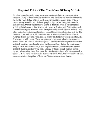 Stop And Frisk At The Court Case Of Terry V. Ohio
As crime rates rise, police must come up with new methods to counteract these
increases. Many of these methods come with pros and cons that may affect the way
the public views Police officers and law enforcement in general. Some of these
methods may seem like a violation to people s rights, even though they may be
constitutional. One of these methods known as Stop and Frisk is one of the most
widely debated topics in America when it comes to dealing with Policeactions and
Constitutional rights. Stop and Frisk is the practice by which a police initiates a stop
of an individual on the street based on reasonable suspicionof criminal activity. The
Stop and Frisk policy was adopted from laws in a number of different courts in
America. Under Stop and Frisk, a police officer has the power to stop, question, and
frisk suspects with reason. These questions may determine whether the suspected
person should be detained and investigated. The constitutional requirements of stop
and frisk practices were bought up by the Supreme Court during the court case of
Terry v. Ohio. Before this case, it was illegal for Police Officers to stop someone
and frisk them unless they were being arrested or have a search warrant for that
person. After various cases that tested the constitutional rights of Americans such as
Sibron v. New York, Peters v. New York and Terry v. Ohio, the Supreme Court cane
to the conclusion that police officers can frisk someone without having
 
