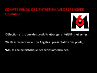 COMPTE RENDU DE L’ENTRETIEN AVEC BÉRENGÈRE LEGRAND :  Sélection artistique des produits étrangers : téléfilms et séries. Veille internationale (Los Angeles : présentation des pilots). M6, la chaîne historique des séries américaines. 