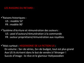 LES RAISONS DU RETARD :  Raisons historiques :  US : modèle 52’  FR : modèle 90’ Système d’écriture et rémunération des auteurs :  US : pool d’auteurs/rémunération à la commande FR : auteur propriétaire/rémunération aux royalties Mais surtout :  HEGEMONIE DE LA FICTION US  :  En volume : 5x+ de séries, 2x+ de budget, tout est plus grand Aux US ils écrivent dans le but de vendre à l’étranger ! Succès d’image : le rêve et le glamour Hollywoodien 