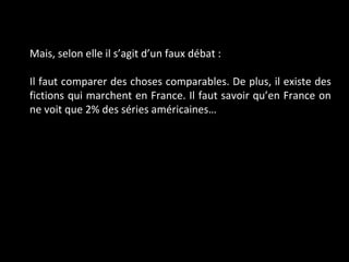 Mais, selon elle il s’agit d’un faux débat :  Il faut comparer des choses comparables. De plus, il existe des fictions qui marchent en France. Il faut savoir qu’en France on ne voit que 2% des séries américaines… 