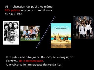 US = obsession du public et même  DES publics  auxquels il faut donner du plaisir vite Des publics mais toujours : Du sexe, de la drogue, de l’argent…  de la transgression . Une observation minutieuse des tendances. 