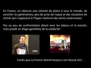 En France, on observe une volonté de plaire à tous le monde, de concilier les générations, peu de prise de risque et des situations de clichés qui s’opposent à l’hyper-réalisme des séries américaines. Pas ou peu de confrontation direct avec les tabous et la morale, mais plutôt un éloge (gentillet) de la solidarité :  Tandis que La France attend toujours son Gossip Girl… 