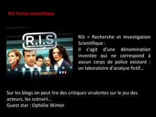 RIS-Police scientifique RIS = Recherche et Investigation Scientifique :  Il s’agit d’une dénomination inventée qui ne correspond à aucun corps de police existant : un laboratoire d’analyse fictif… Sur les blogs on peut lire des critiques virulentes sur le jeu des acteurs, les scénarii… Guest star : Ophélie Winter 