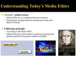  Aristotle’s golden mean,
 Ethical behavior is a midpoint between extremes
 Practitioners navigate between professional needs and
those of society.
 Utilitarian principle
 According to John Stuart Mill’s,
 Ethical behavior is that which is useful in generating the
greatest good for the greatest number of people.
 