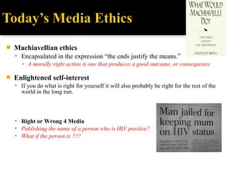  Machiavellian ethics
 Encapsulated in the expression “the ends justify the means.”
▪ A morally right action is one that produces a good outcome, or consequence
 Enlightened self-interest
 If you do what is right for yourself it will also probably be right for the rest of the
world in the long run.
 Right or Wrong 4 Media
 Publishing the name of a person who is HIV positive?
 What if the person is ???
 