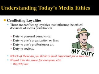 Conflicting Loyalties
 There are conflicting loyalties that influence the ethical
decisions of media practitioners.
▪ Duty to personal conscience.
▪ Duty to one’s organization or firm.
▪ Duty to one’s profession or art.
▪ Duty to society.
 Which of these do you think is most important for a Journalist?
 Would it be the same for everyone else
▪ Why/Why Not
 