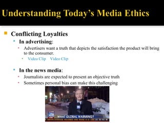  Conflicting Loyalties
 In advertising:
▪ Advertisers want a truth that depicts the satisfaction the product will bring
to the consumer.
▪ Video Clip Video Clip
 In the news media:
▪ Journalists are expected to present an objective truth
▪ Sometimes personal bias can make this challenging
 