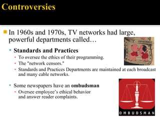  In 1960s and 1970s, TV networks had large,
powerful departments called…
 Standards and Practices
▪ To oversee the ethics of their programming.
▪ The "network censors."
▪ Standards and Practices Departments are maintained at each broadcast
and many cable networks.
 Some newspapers have an ombudsman
▪ Oversee employee’s ethical behavior
and answer reader complaints.
 