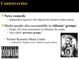  News councils
▪ Independent agencies who objectively monitor media content
 Media people also accountable to citizens’ groups,
▪ People who form associations to influence the media.
▪ Also called “pressure groups.”
 Parents Resource Music Center
▪ Lobbied for “Explicit Lyric” labels on music albums
 
