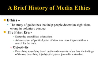  Ethics –
 The study of guidelines that help people determine right from
wrong in voluntary conduct
 The Print Era -
▪ Depended on political orientation.
▪ Advancement of political point of view was more important than a
search for the truth.
▪ Objectivity
▪ Describing something based on factual elements rather than the feelings
of the one describing it (subjectivity) as a journalistic standard.
 
