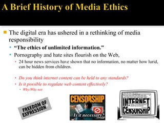  The digital era has ushered in a rethinking of media
responsibility
 “The ethics of unlimited information.”
 Pornography and hate sites flourish on the Web,
▪ 24 hour news services have shown that no information, no matter how lurid,
can be hidden from children.
▪ Do you think internet content can be held to any standards?
▪ Is it possible to regulate web content effectively?
▪ Why/Why not
 