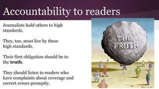 Accountability to readers
Journalists hold others to high
standards.
They, too, must live by these
high standards.
Their first obligation should be to
the truth.
They should listen to readers who
have complaints about coverage and
correct errors promptly.
 